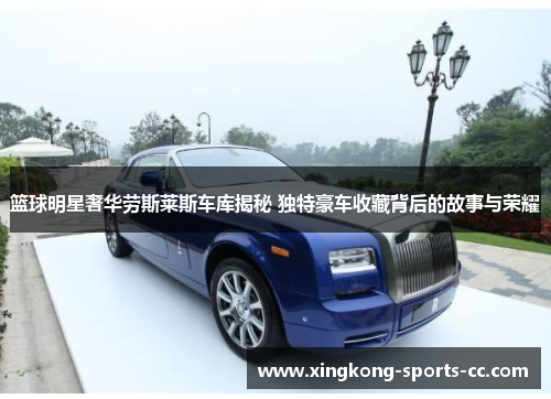 篮球明星奢华劳斯莱斯车库揭秘 独特豪车收藏背后的故事与荣耀