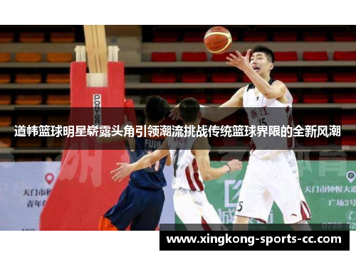 道帏篮球明星崭露头角引领潮流挑战传统篮球界限的全新风潮