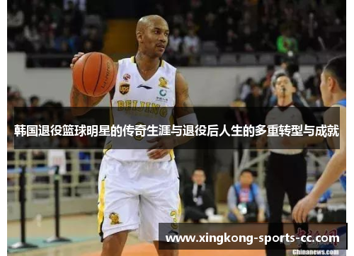 韩国退役篮球明星的传奇生涯与退役后人生的多重转型与成就