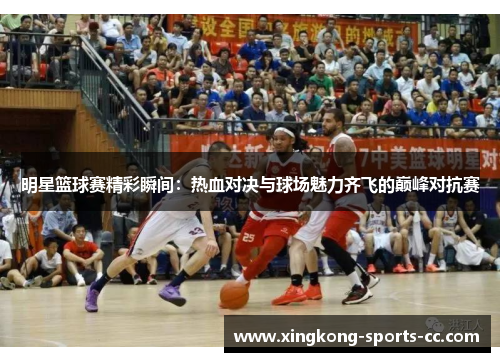 明星篮球赛精彩瞬间：热血对决与球场魅力齐飞的巅峰对抗赛